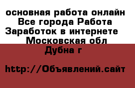 основная работа онлайн - Все города Работа » Заработок в интернете   . Московская обл.,Дубна г.